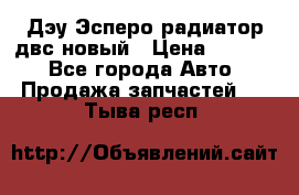 Дэу Эсперо радиатор двс новый › Цена ­ 2 300 - Все города Авто » Продажа запчастей   . Тыва респ.